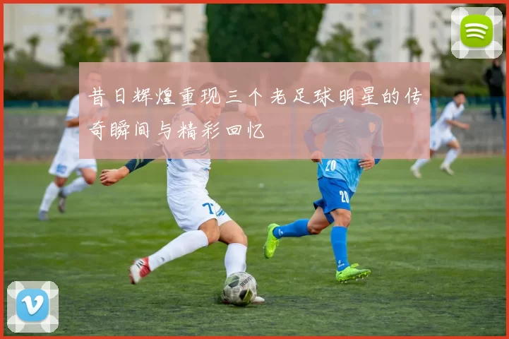 昔日辉煌重现三个老足球明星的传奇瞬间与精彩回忆