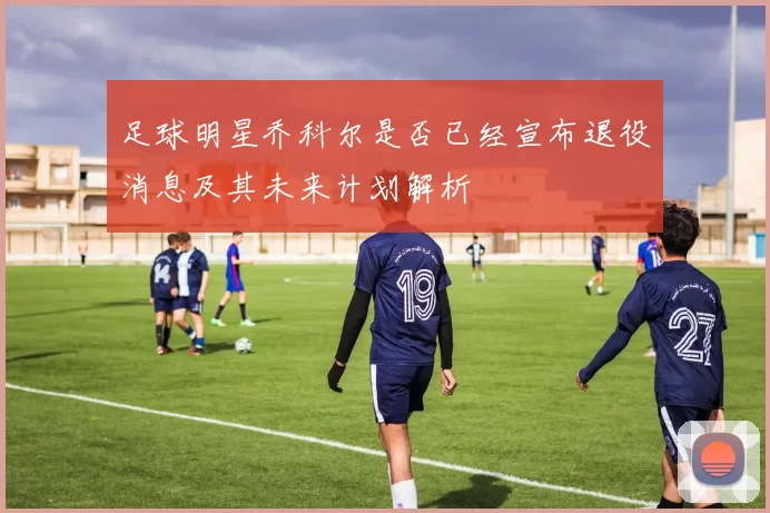 足球明星乔科尔是否已经宣布退役消息及其未来计划解析