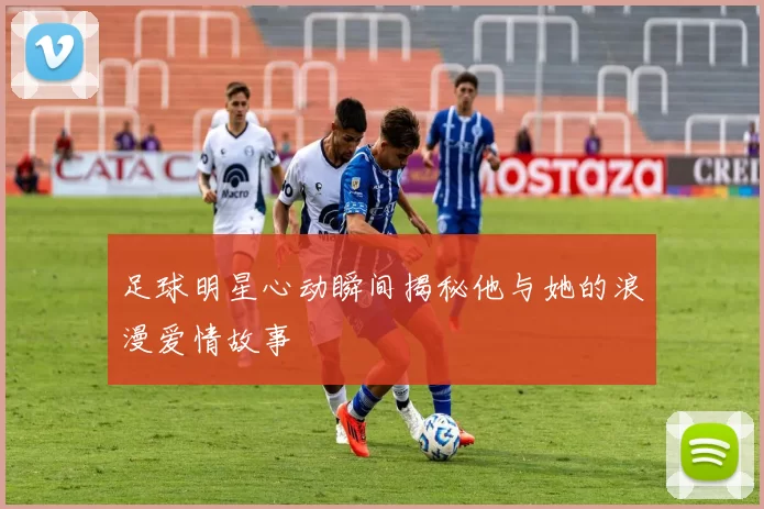 足球明星心动瞬间揭秘他与她的浪漫爱情故事