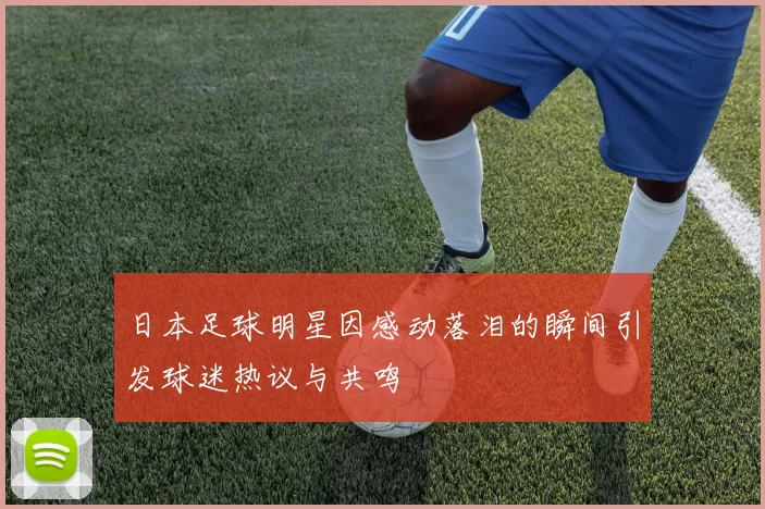 日本足球明星因感动落泪的瞬间引发球迷热议与共鸣