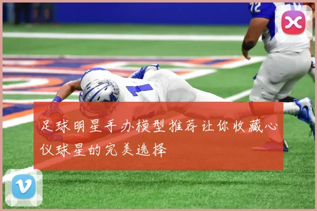 足球明星手办模型推荐让你收藏心仪球星的完美选择