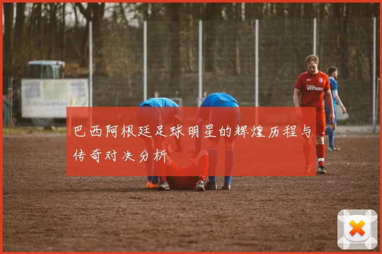 巴西阿根廷足球明星的辉煌历程与传奇对决分析