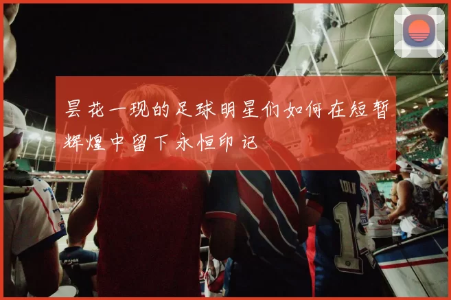昙花一现的足球明星们如何在短暂辉煌中留下永恒印记