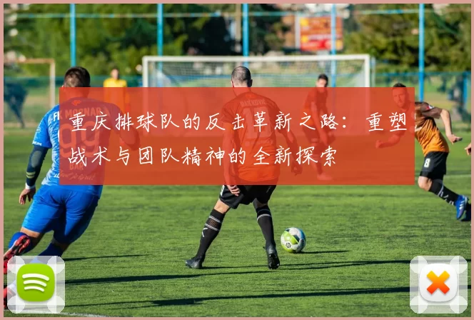 重庆排球队的反击革新之路：重塑战术与团队精神的全新探索
