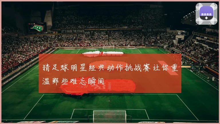 猜足球明星经典动作挑战赛让你重温那些难忘瞬间