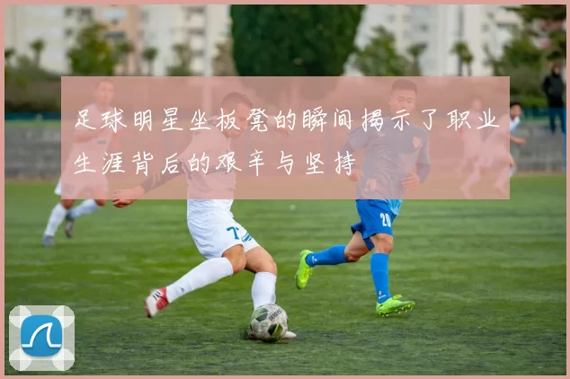 足球明星坐板凳的瞬间揭示了职业生涯背后的艰辛与坚持