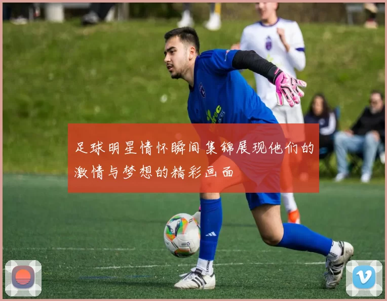 足球明星情怀瞬间集锦展现他们的激情与梦想的精彩画面