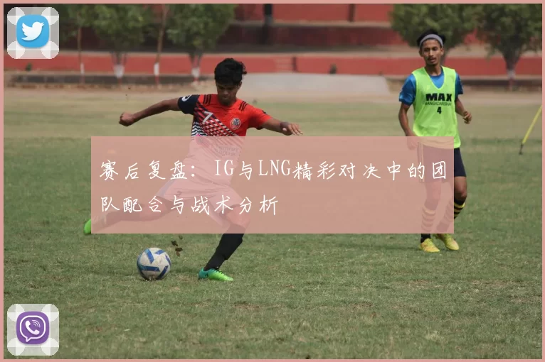 赛后复盘：IG与LNG精彩对决中的团队配合与战术分析
