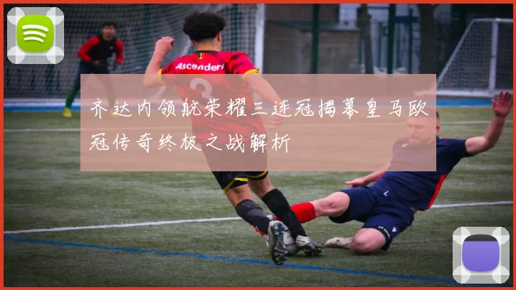 齐达内领航荣耀三连冠揭幕皇马欧冠传奇终极之战解析