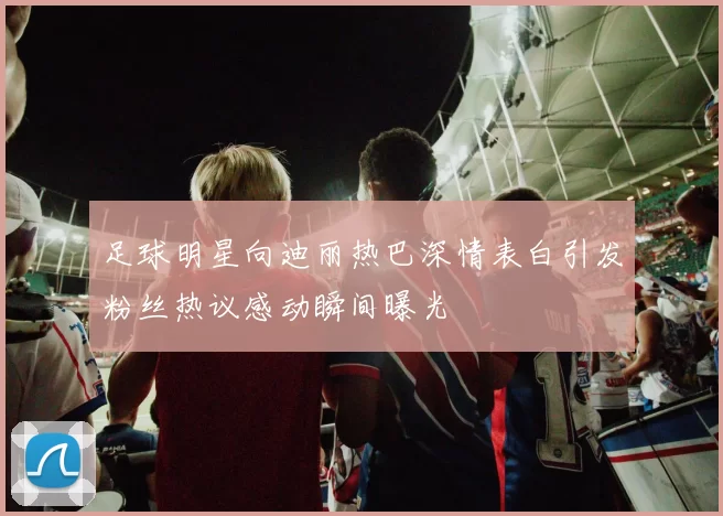 足球明星向迪丽热巴深情表白引发粉丝热议感动瞬间曝光