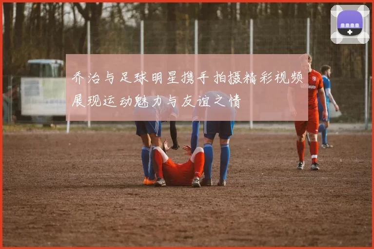 乔治与足球明星携手拍摄精彩视频展现运动魅力与友谊之情