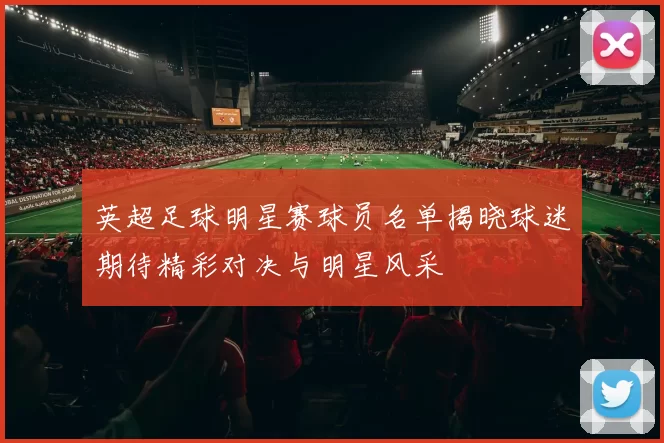 英超足球明星赛球员名单揭晓球迷期待精彩对决与明星风采