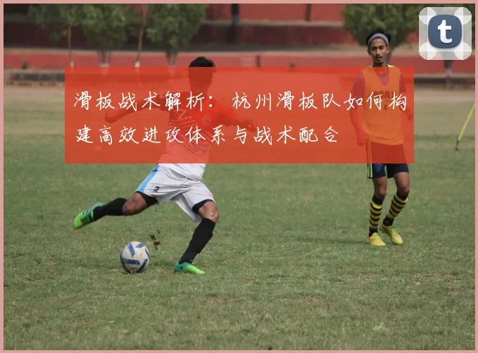 滑板战术解析：杭州滑板队如何构建高效进攻体系与战术配合