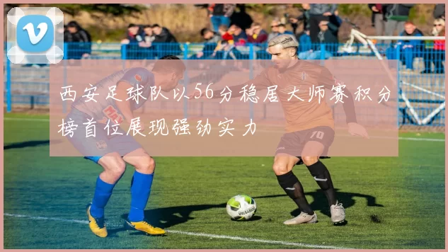 西安足球队以56分稳居大师赛积分榜首位展现强劲实力