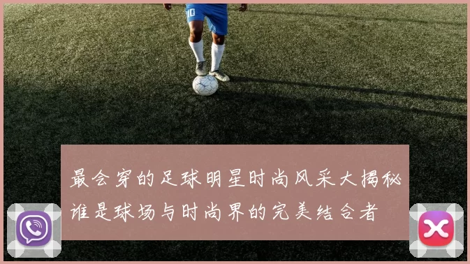 最会穿的足球明星时尚风采大揭秘谁是球场与时尚界的完美结合者