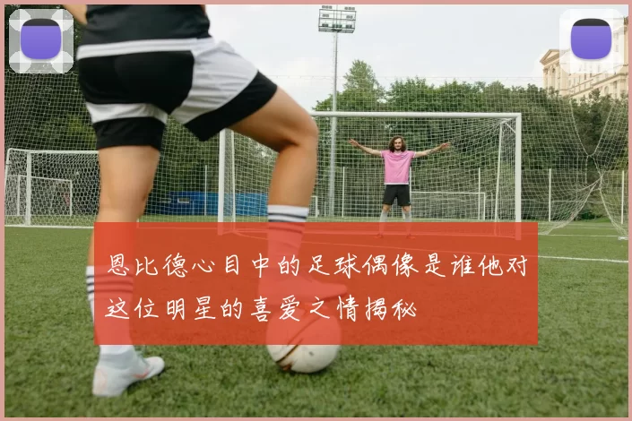 恩比德心目中的足球偶像是谁他对这位明星的喜爱之情揭秘