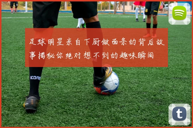 足球明星亲自下厨做面条的背后故事揭秘你绝对想不到的趣味瞬间