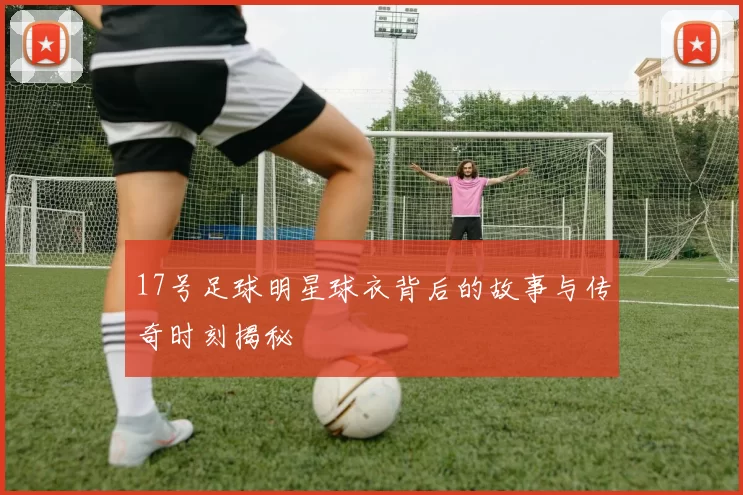 17号足球明星球衣背后的故事与传奇时刻揭秘