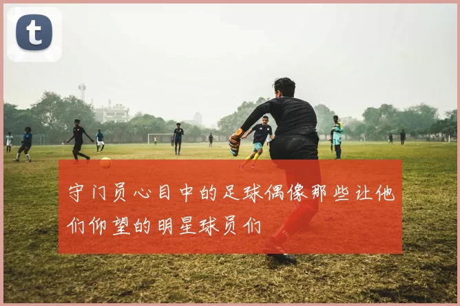 守门员心目中的足球偶像那些让他们仰望的明星球员们