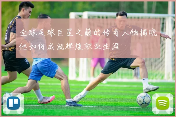 全球足球巨星之巅的传奇人物揭晓他如何成就辉煌职业生涯