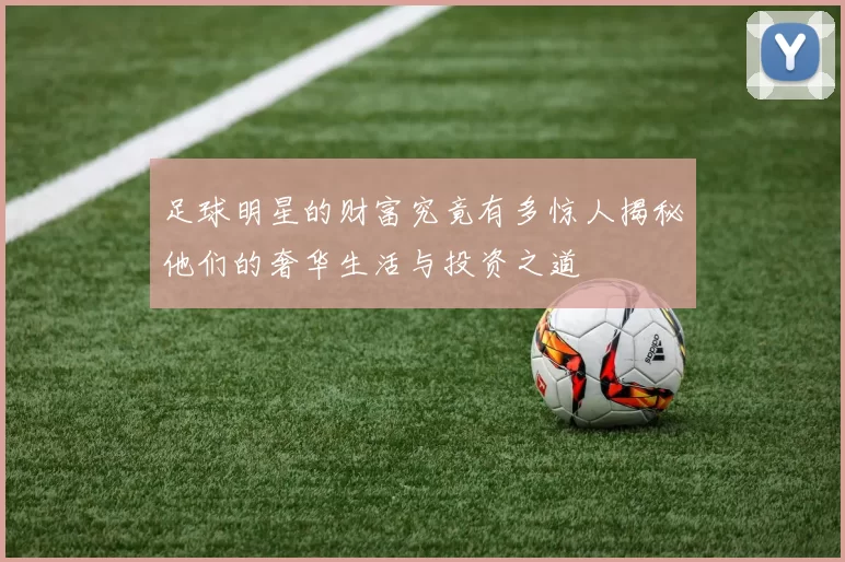足球明星的财富究竟有多惊人揭秘他们的奢华生活与投资之道