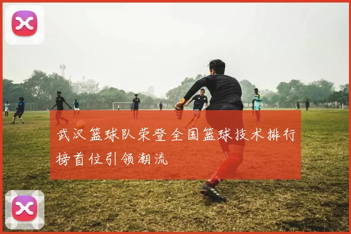 武汉篮球队荣登全国篮球技术排行榜首位引领潮流