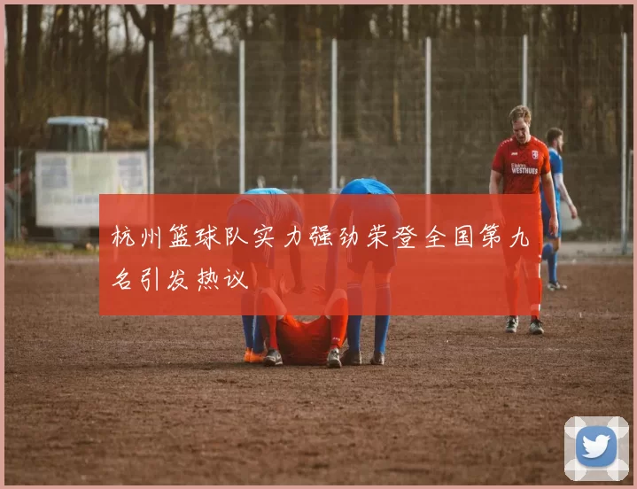 杭州篮球队实力强劲荣登全国第九名引发热议