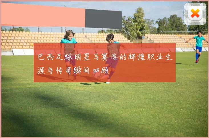 巴西足球明星马赛洛的辉煌职业生涯与传奇瞬间回顾