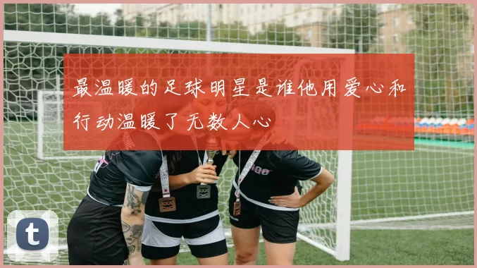 最温暖的足球明星是谁他用爱心和行动温暖了无数人心