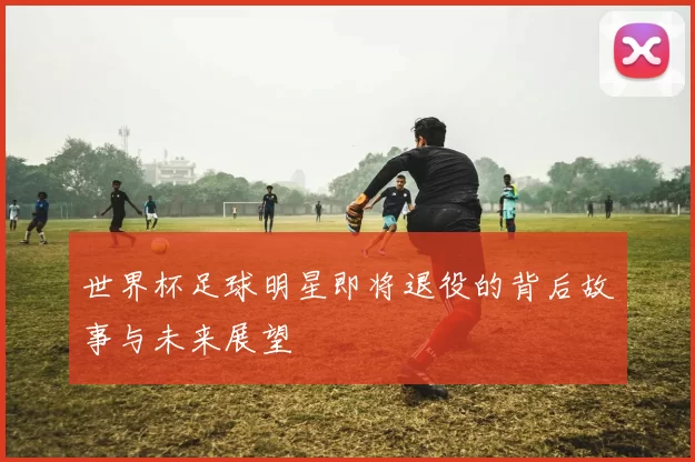 世界杯足球明星即将退役的背后故事与未来展望