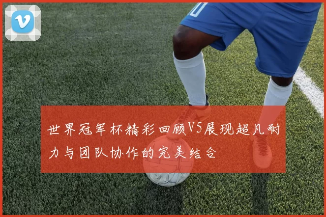 世界冠军杯精彩回顾V5展现超凡耐力与团队协作的完美结合