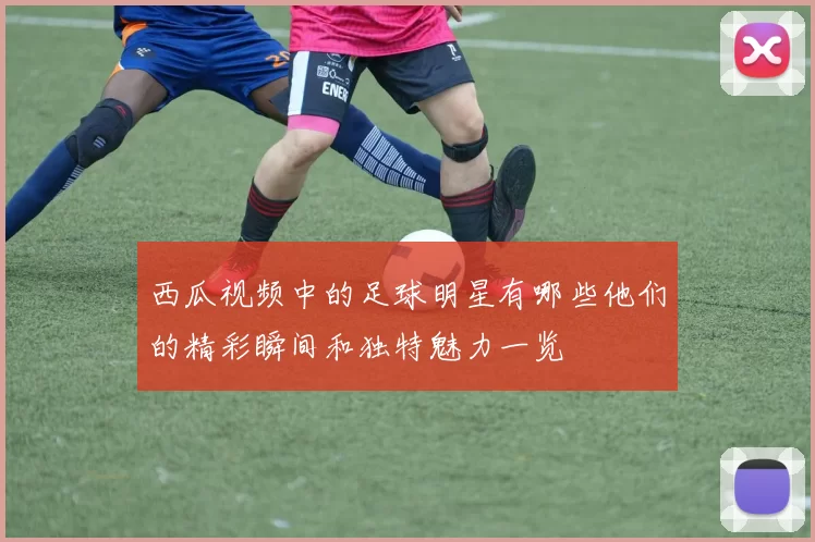 西瓜视频中的足球明星有哪些他们的精彩瞬间和独特魅力一览