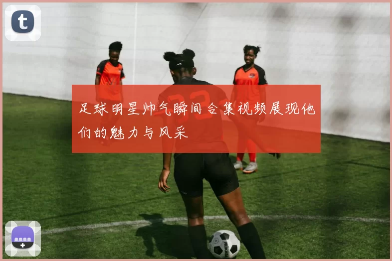 足球明星帅气瞬间合集视频展现他们的魅力与风采