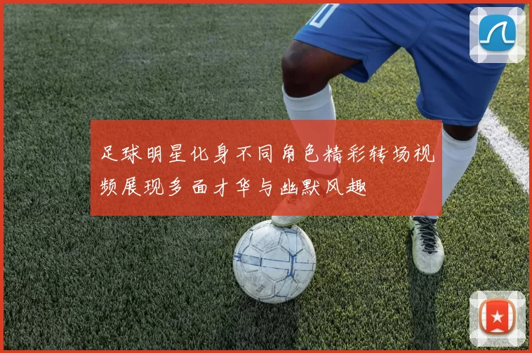足球明星化身不同角色精彩转场视频展现多面才华与幽默风趣