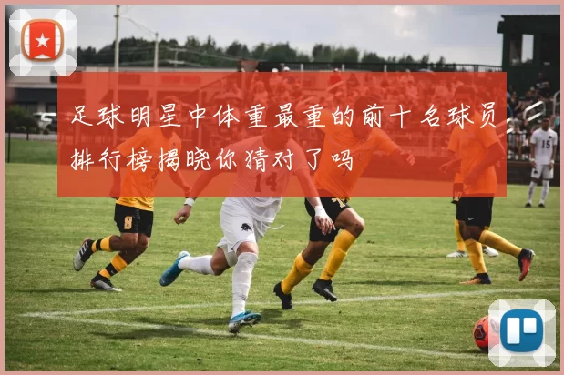 足球明星中体重最重的前十名球员排行榜揭晓你猜对了吗