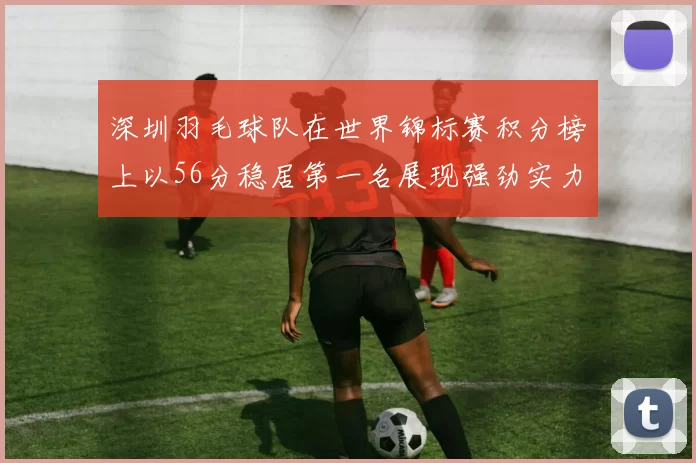 深圳羽毛球队在世界锦标赛积分榜上以56分稳居第一名展现强劲实力