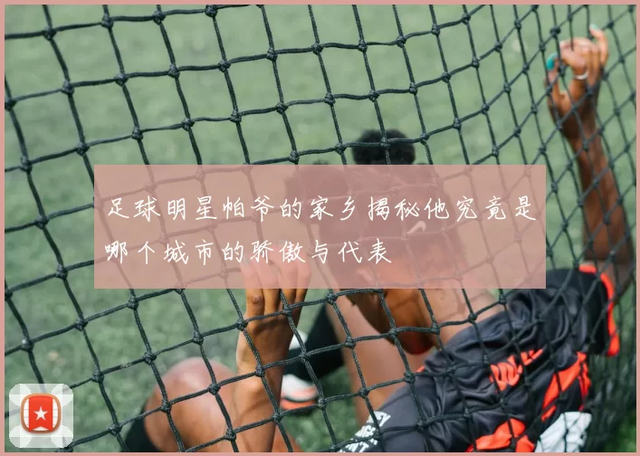 足球明星帕爷的家乡揭秘他究竟是哪个城市的骄傲与代表