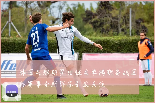 韩国足球明星出征名单揭晓备战国际赛事全新阵容引发关注