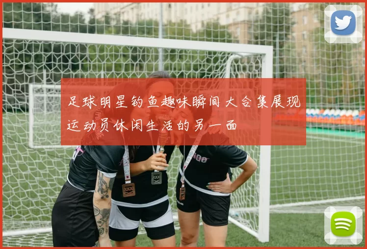 足球明星钓鱼趣味瞬间大合集展现运动员休闲生活的另一面
