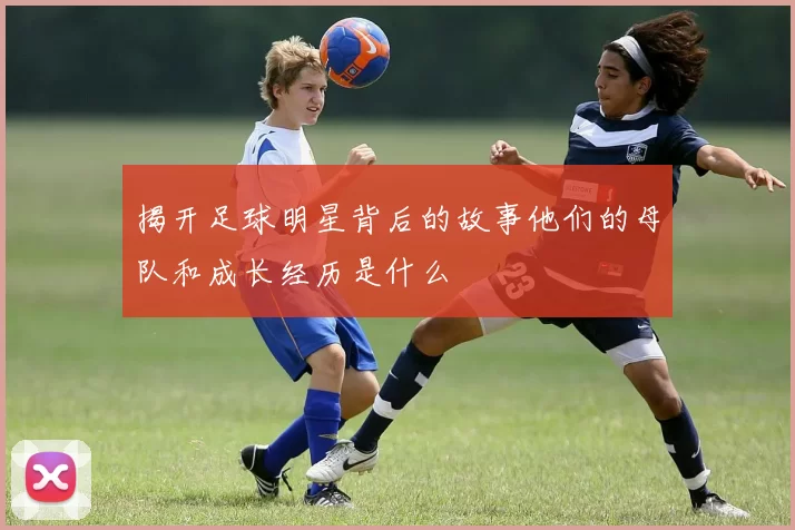 揭开足球明星背后的故事他们的母队和成长经历是什么