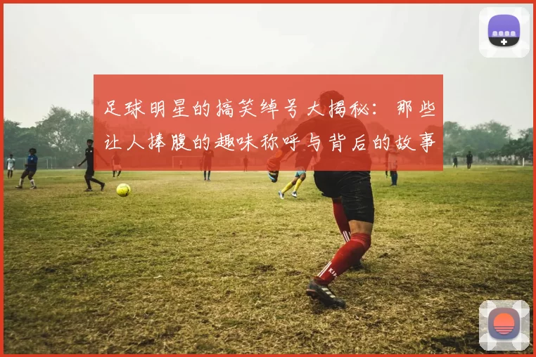 足球明星的搞笑绰号大揭秘：那些让人捧腹的趣味称呼与背后的故事