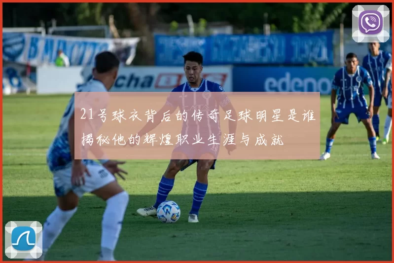 21号球衣背后的传奇足球明星是谁揭秘他的辉煌职业生涯与成就