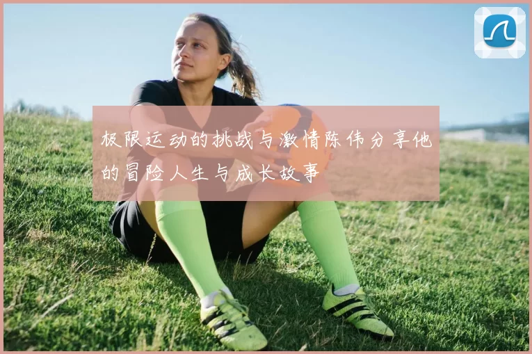 极限运动的挑战与激情陈伟分享他的冒险人生与成长故事