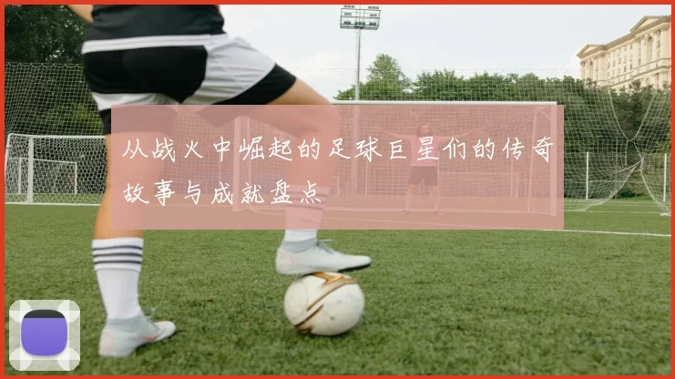 从战火中崛起的足球巨星们的传奇故事与成就盘点