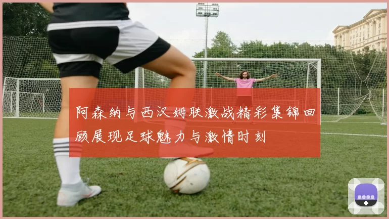 阿森纳与西汉姆联激战精彩集锦回顾展现足球魅力与激情时刻