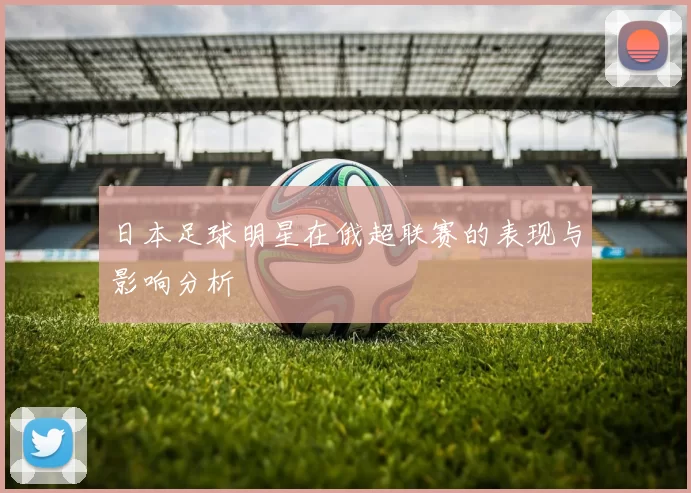 日本足球明星在俄超联赛的表现与影响分析