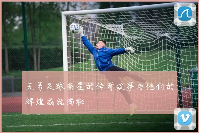 五号足球明星的传奇故事与他们的辉煌成就揭秘