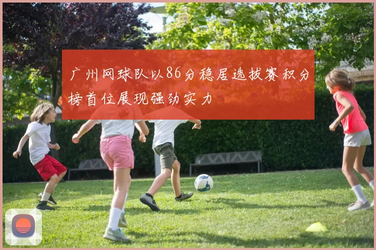 广州网球队以86分稳居选拔赛积分榜首位展现强劲实力
