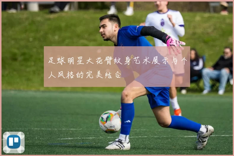 足球明星大花臂纹身艺术展示与个人风格的完美结合