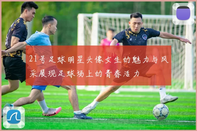 21号足球明星头像女生的魅力与风采展现足球场上的青春活力